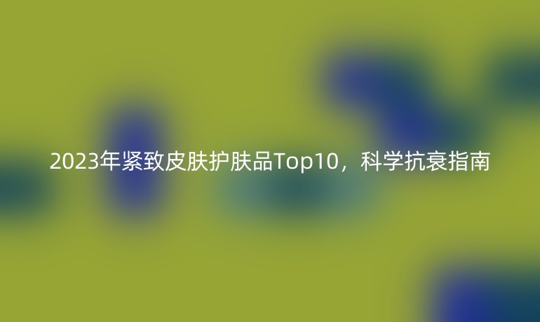 2023年緊致皮膚護(hù)膚品Top10，科學(xué)抗衰指南