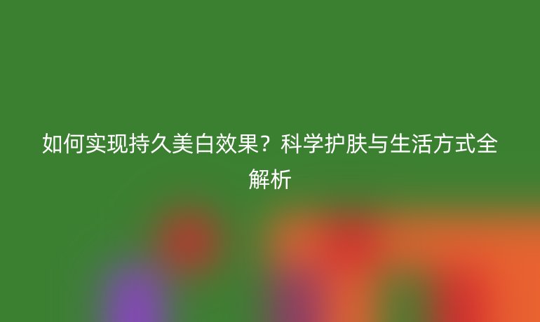 如何實(shí)現(xiàn)持久美白效果？科學(xué)護(hù)膚與生活方式全解析