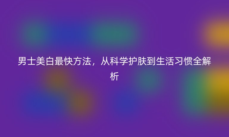 男士美白最快方法，從科學(xué)護(hù)膚到生活習(xí)慣全解析