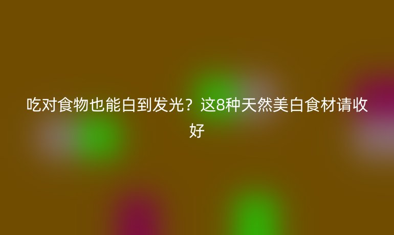吃對(duì)食物也能白到發(fā)光？這8種天然美白食材請(qǐng)收好
