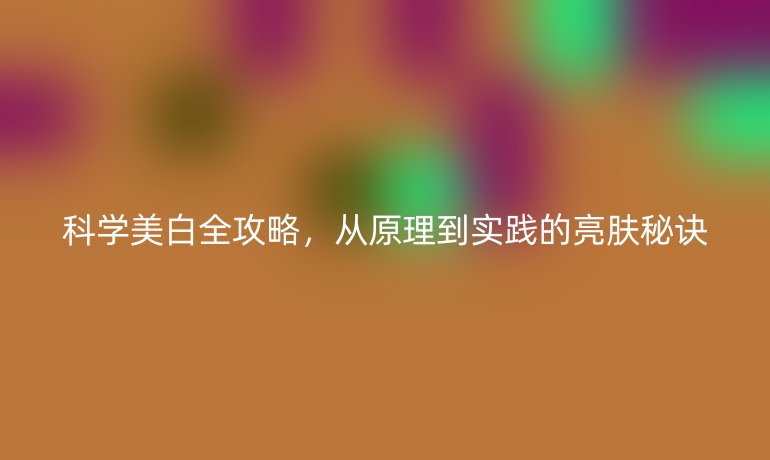 科學(xué)美白全攻略，從原理到實(shí)踐的亮膚秘訣