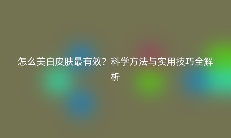 怎么美白皮膚最有效？科學(xué)方法與實用技巧全解析