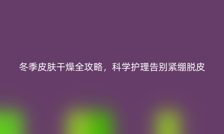 冬季皮膚干燥全攻略，科學(xué)護(hù)理告別緊繃脫皮