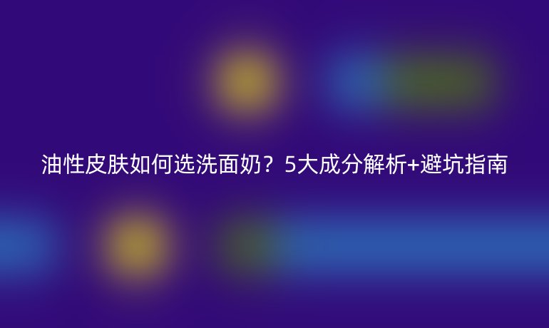 油性皮膚如何選洗面奶？5大成分解析+避坑指南