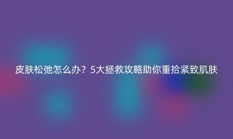 皮膚松弛怎么辦？5大拯救攻略助你重拾緊致肌膚