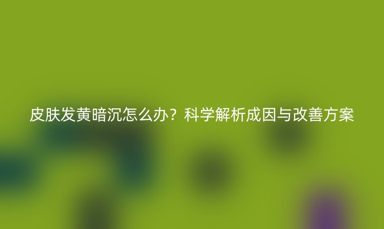皮膚發(fā)黃暗沉怎么辦？科學(xué)解析成因與改善方案
