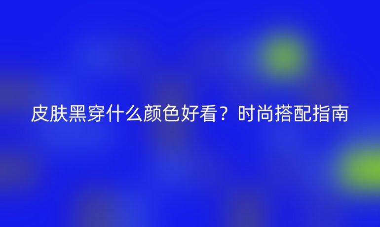皮膚黑穿什么顏色好看？時尚搭配指南
