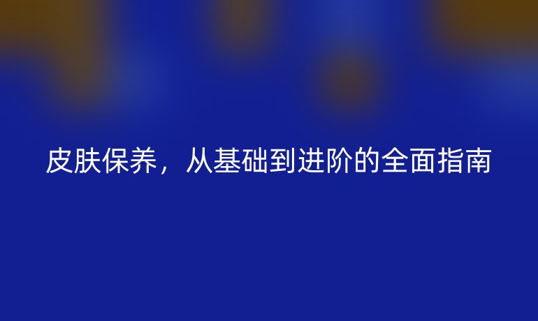皮膚保養(yǎng)，從基礎到進階的全面指南