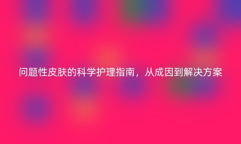 問題性皮膚的科學(xué)護(hù)理指南，從成因到解決方案