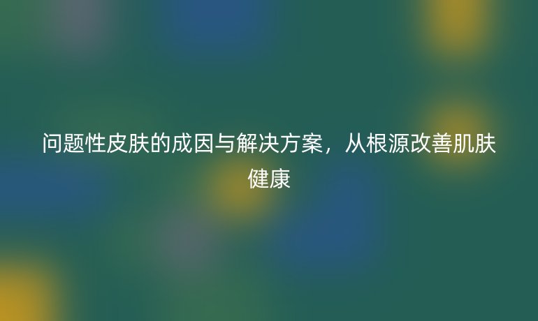 問(wèn)題性皮膚的成因與解決方案，從根源改善肌膚健康