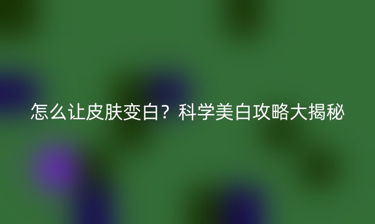 怎么讓皮膚變白？科學美白攻略大揭秘