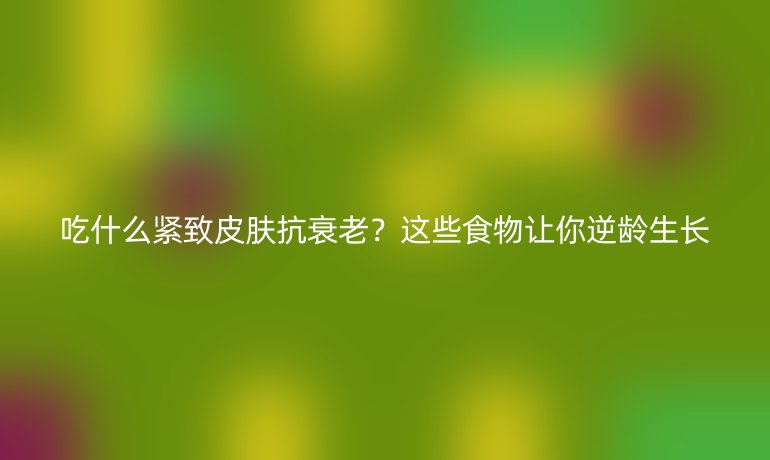 吃什么緊致皮膚抗衰老?這些食物讓你逆齡生長