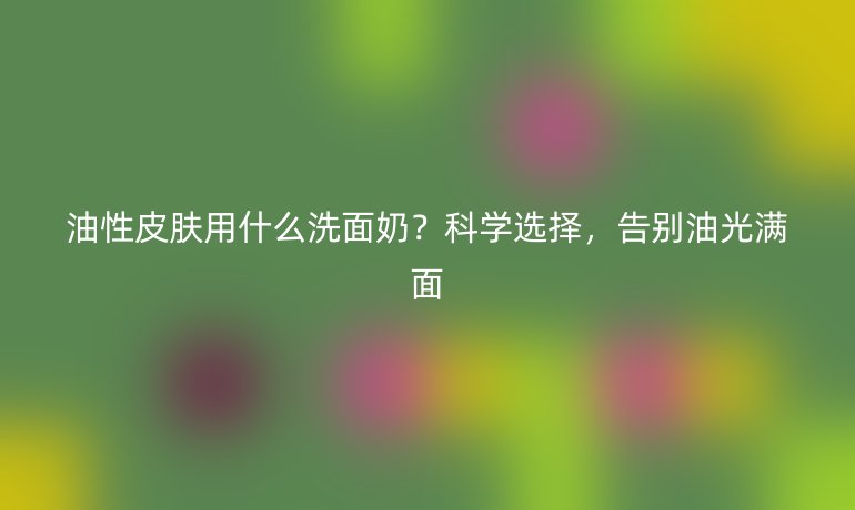 油性皮膚用什么洗面奶？科學選擇，告別油光滿面