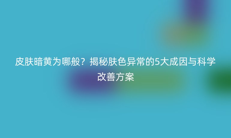 皮膚暗黃為哪般？揭秘膚色異常的5大成因與科學(xué)改善方案