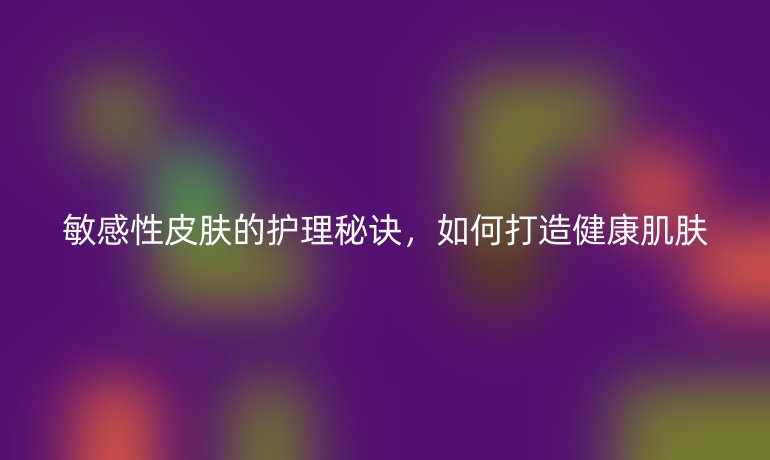 敏感性皮膚的護(hù)理秘訣，如何打造健康肌膚