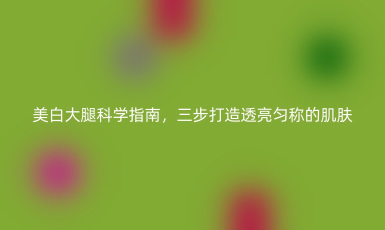 美白大腿科學(xué)指南，三步打造透亮勻稱的肌膚
