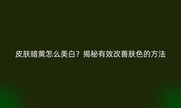 皮膚暗黃怎么美白？揭秘有效改善膚色的方法