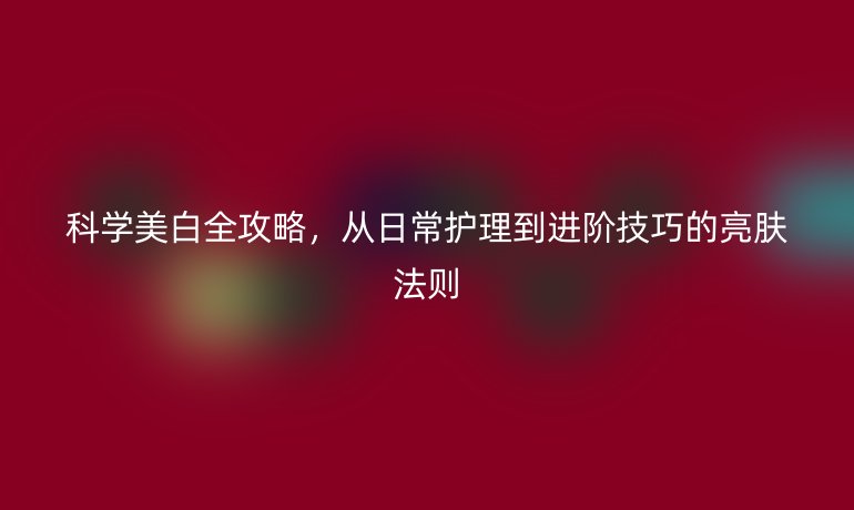 科學(xué)美白全攻略，從日常護(hù)理到進(jìn)階技巧的亮膚法則