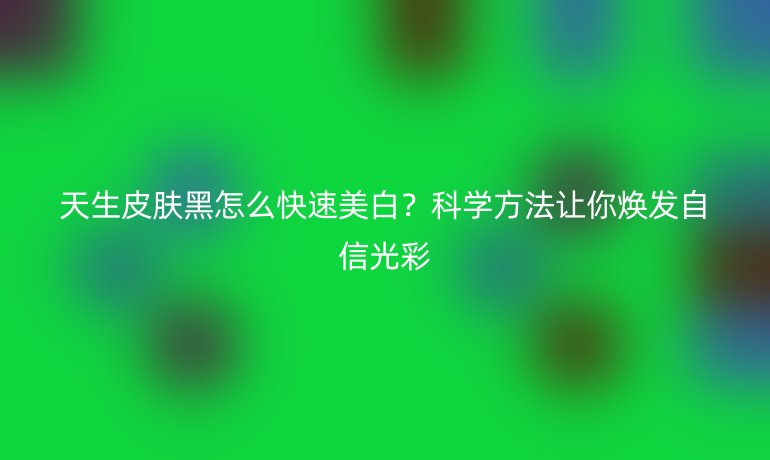 天生皮膚黑怎么快速美白？科學(xué)方法讓你煥發(fā)自信光彩