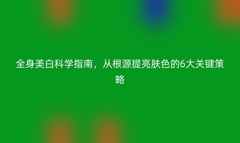全身美白科學(xué)指南，從根源提亮膚色的6大關(guān)鍵策略