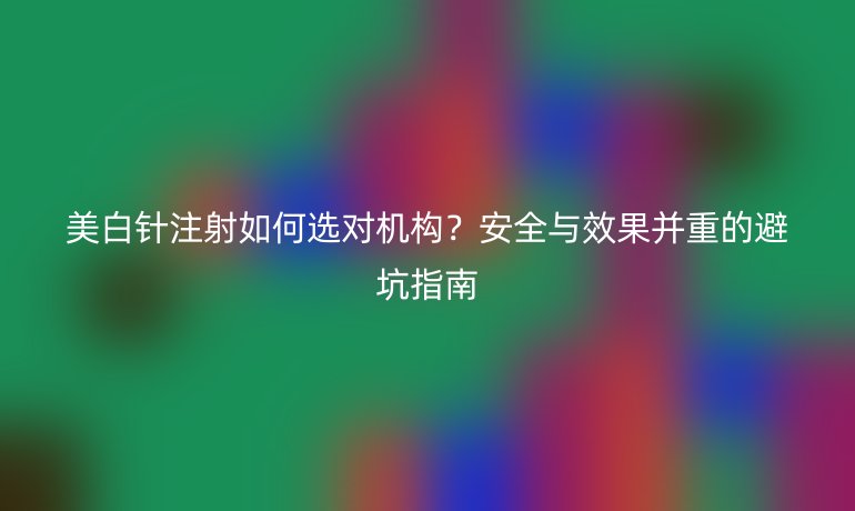 美白針注射如何選對機構？安全與效果并重的避坑指南