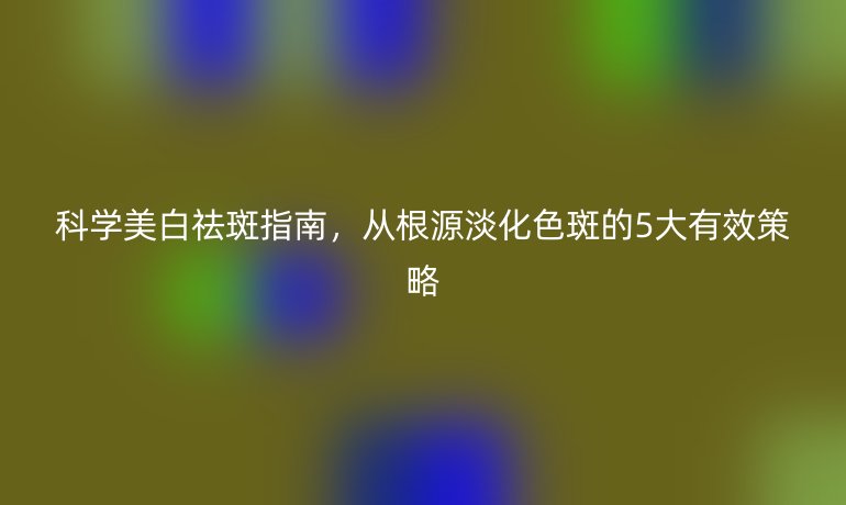 科學(xué)美白祛斑指南，從根源淡化色斑的5大有效策略