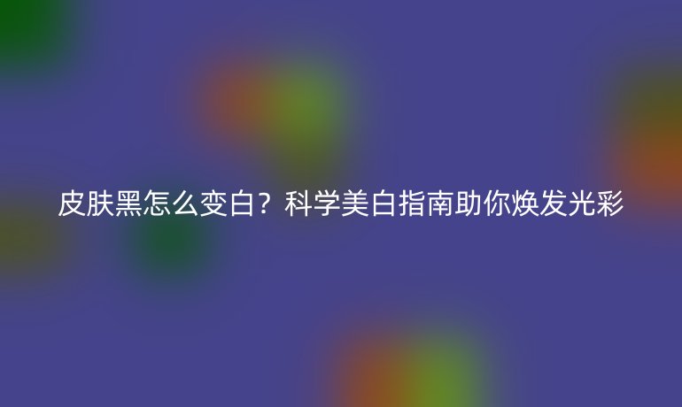 皮膚黑怎么變白？科學(xué)美白指南助你煥發(fā)光彩