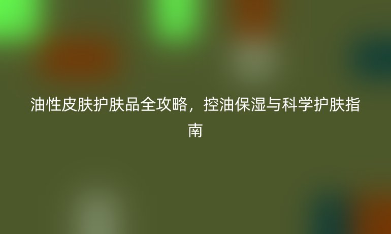 油性皮膚護膚品全攻略，控油保濕與科學護膚指南