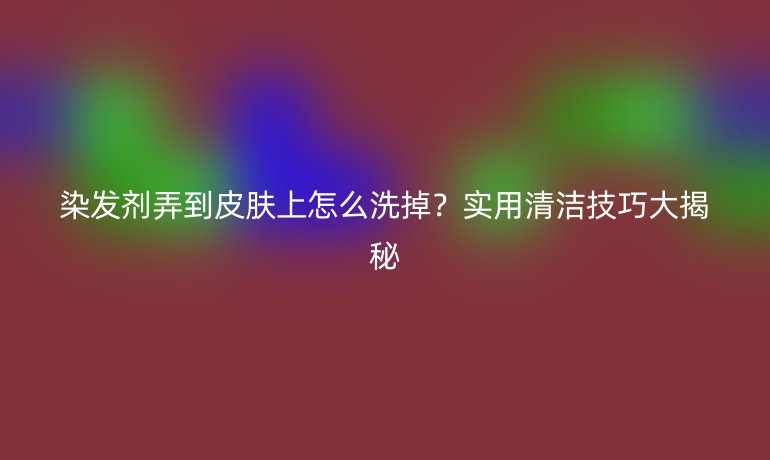 染發(fā)劑弄到皮膚上怎么洗掉？實用清潔技巧大揭秘