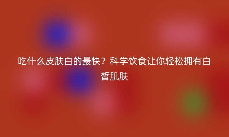 吃什么皮膚白的最快？科學(xué)飲食讓你輕松擁有白皙肌膚