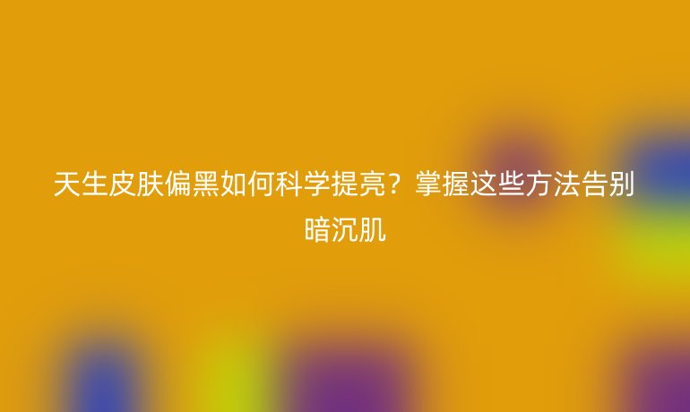 天生皮膚偏黑如何科學(xué)提亮？掌握這些方法告別暗沉肌