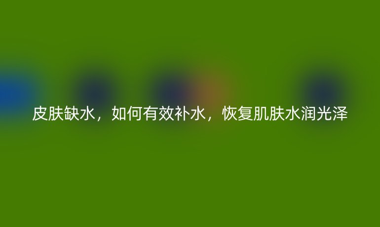 皮膚缺水，如何有效補水，恢復肌膚水潤光澤