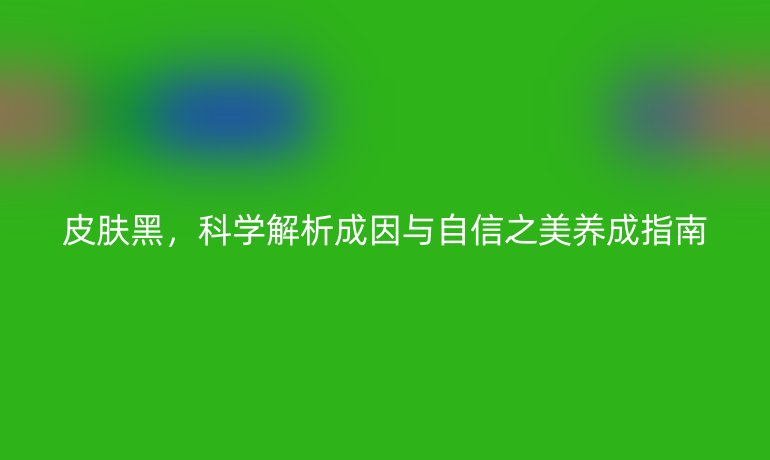 皮膚黑，科學(xué)解析成因與自信之美養(yǎng)成指南
