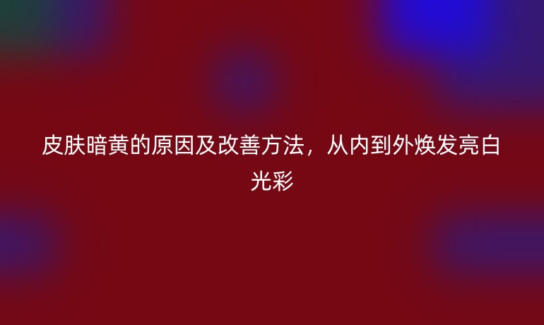 皮膚暗黃的原因及改善方法，從內(nèi)到外煥發(fā)亮白光彩