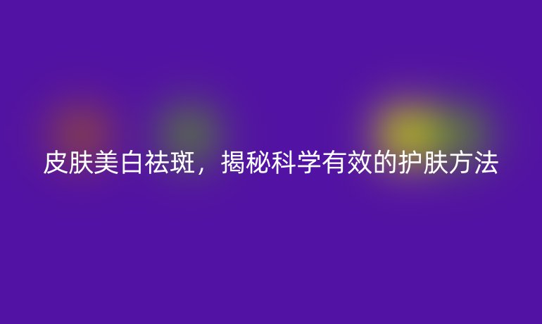 皮膚美白祛斑，揭秘科學(xué)有效的護膚方法