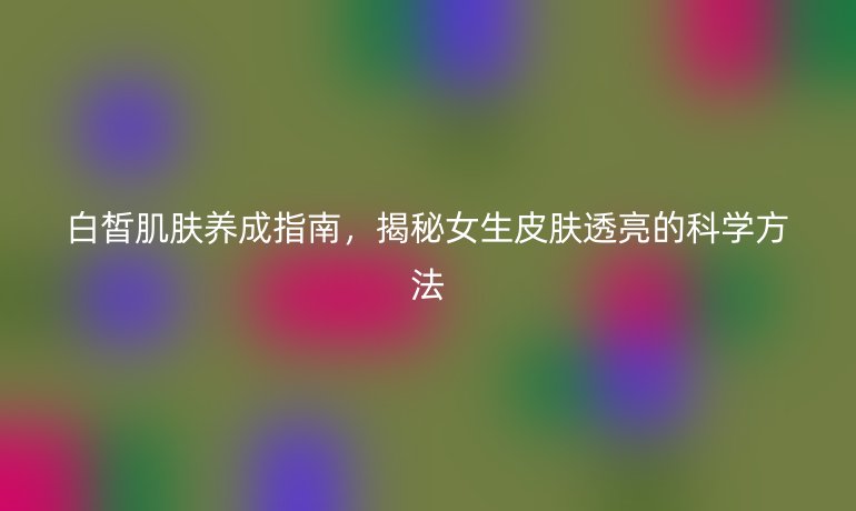 白皙肌膚養(yǎng)成指南，揭秘女生皮膚透亮的科學(xué)方法