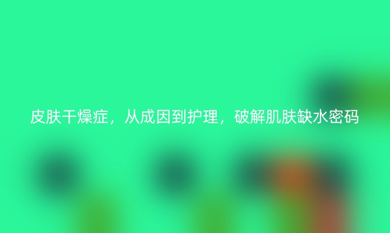 皮膚干燥癥，從成因到護(hù)理，破解肌膚缺水密碼