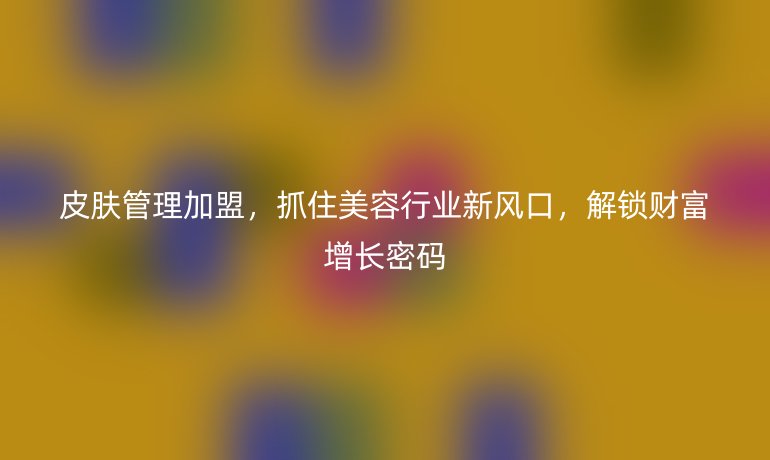 皮膚管理加盟，抓住美容行業(yè)新風(fēng)口，解鎖財富增長密碼