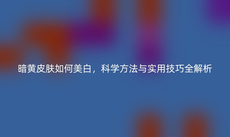 暗黃皮膚如何美白,科學(xué)方法與實(shí)用技巧全解析