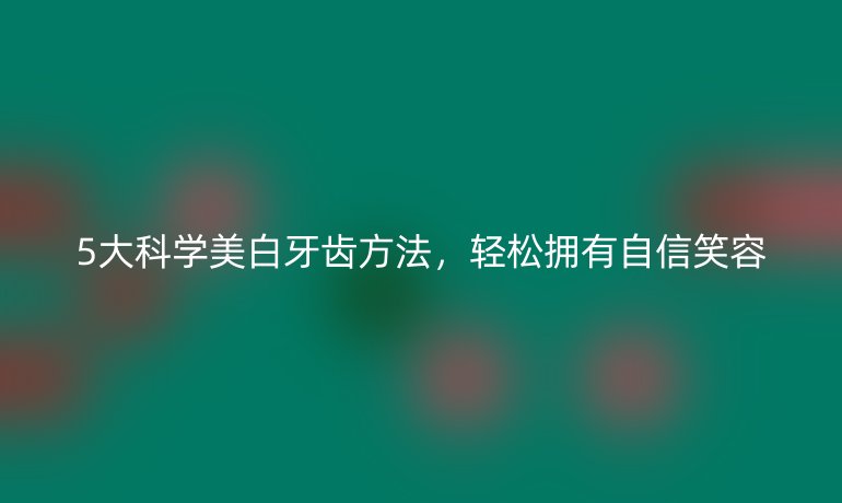 5大科學(xué)美白牙齒方法，輕松擁有自信笑容