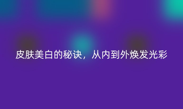 皮膚美白的秘訣，從內(nèi)到外煥發(fā)光彩