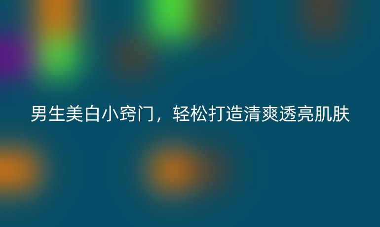 男生美白小竅門(mén)，輕松打造清爽透亮肌膚