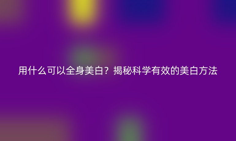 用什么可以全身美白？揭秘科學(xué)有效的美白方法