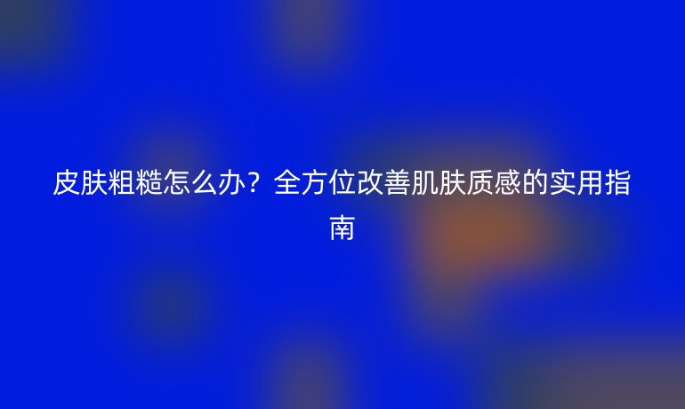 皮膚粗糙怎么辦？全方位改善肌膚質(zhì)感的實(shí)用指南