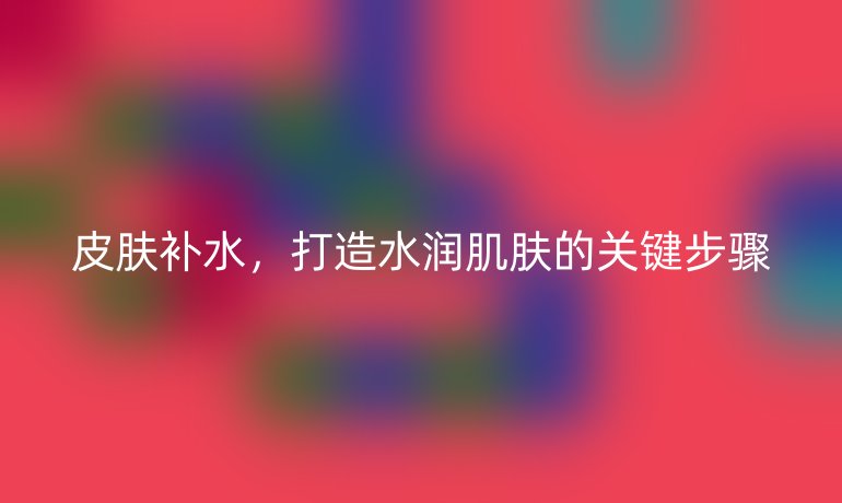 皮膚補水，打造水潤肌膚的關(guān)鍵步驟