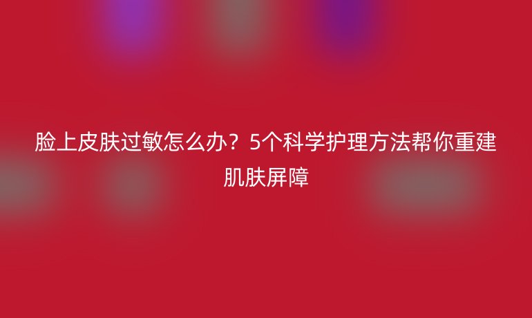 臉上皮膚過敏怎么辦？5個科學(xué)護理方法幫你重建肌膚屏障