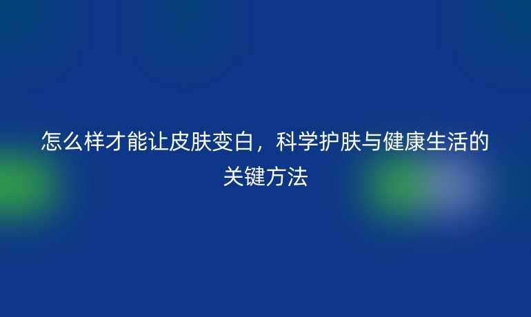 怎么樣才能讓皮膚變白，科學(xué)護(hù)膚與健康生活的關(guān)鍵方法