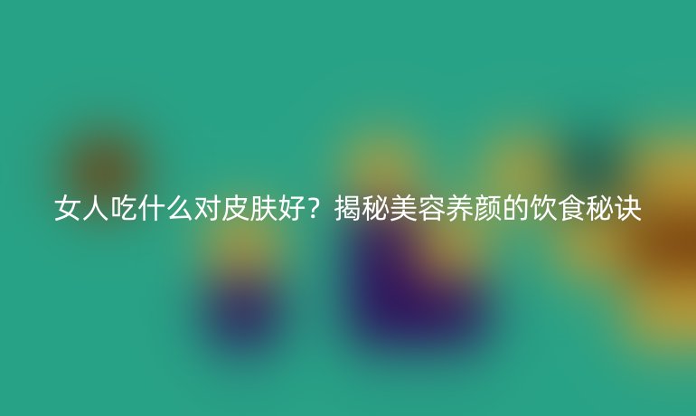 女人吃什么對(duì)皮膚好？揭秘美容養(yǎng)顏的飲食秘訣