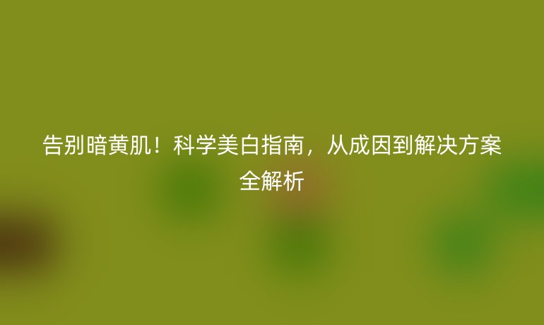 告別暗黃?。】茖W(xué)美白指南，從成因到解決方案全解析