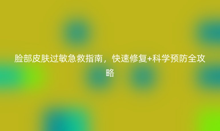 臉部皮膚過敏急救指南，快速修復(fù)+科學(xué)預(yù)防全攻略
